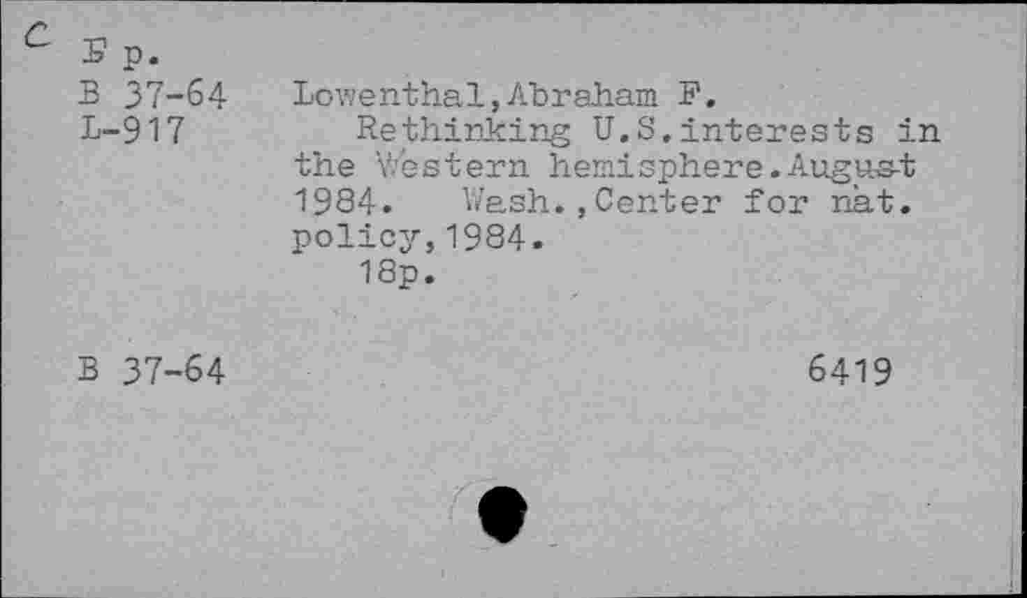 ﻿(f -n —
-b p.
B 37-64
L-917
Lowenthal,Abraham F.
Rethinking U.S,interests in the Y/estern hemisphere. Augus-t 1984. Wash.,Center for nat. policy,1984.
18p.
B 37-64
6419